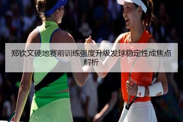 郑钦文硬地赛前训练强度升级发球稳定性成焦点解析（yabo）
